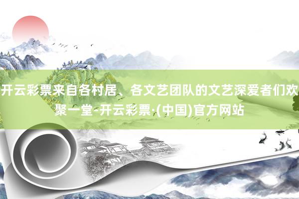 开云彩票来自各村居、各文艺团队的文艺深爱者们欢聚一堂-开云彩票·(中国)官方网站