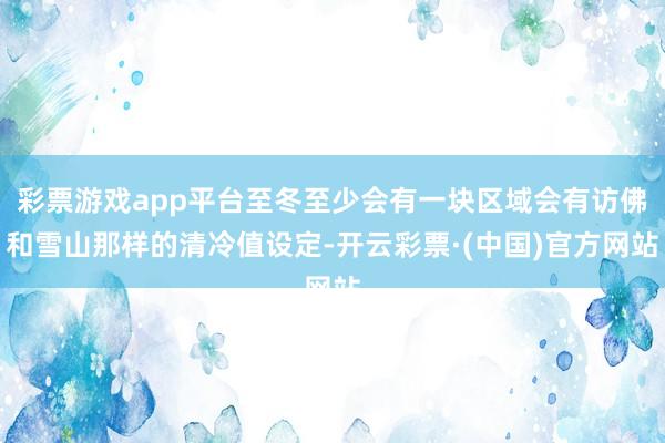 彩票游戏app平台至冬至少会有一块区域会有访佛和雪山那样的清冷值设定-开云彩票·(中国)官方网站