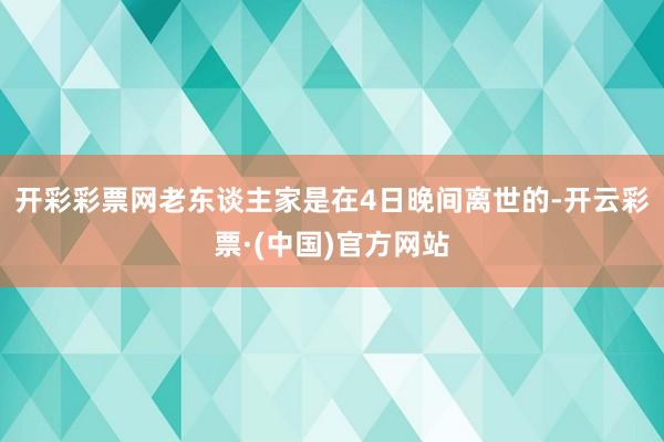 开彩彩票网老东谈主家是在4日晚间离世的-开云彩票·(中国)官方网站