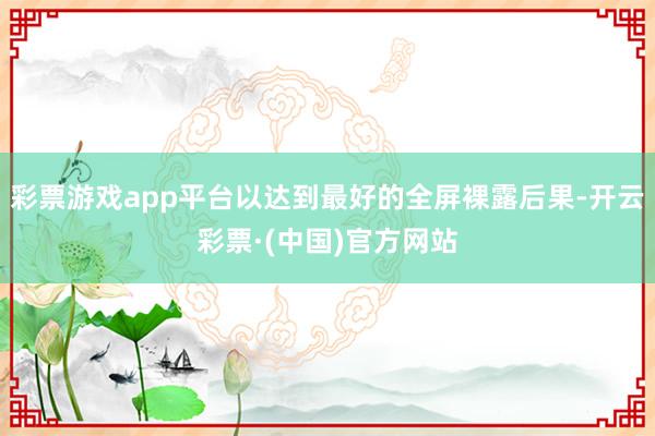 彩票游戏app平台以达到最好的全屏裸露后果-开云彩票·(中国)官方网站