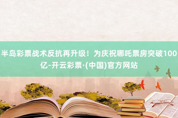 半岛彩票战术反抗再升级！为庆祝哪吒票房突破100亿-开云彩票·(中国)官方网站