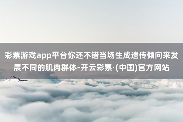 彩票游戏app平台你还不错当场生成遗传倾向来发展不同的肌肉群体-开云彩票·(中国)官方网站