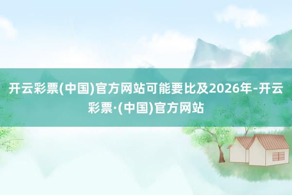 开云彩票(中国)官方网站可能要比及2026年-开云彩票·(中国)官方网站