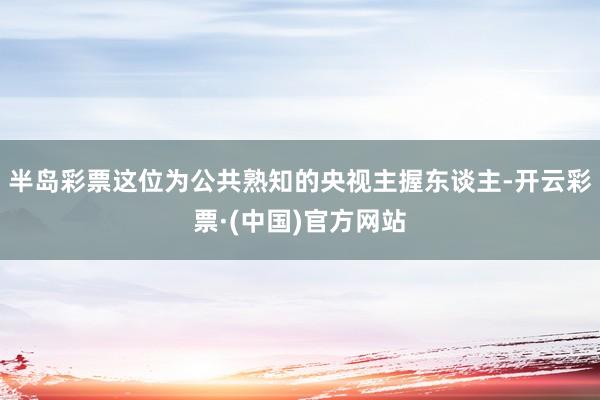 半岛彩票这位为公共熟知的央视主握东谈主-开云彩票·(中国)官方网站