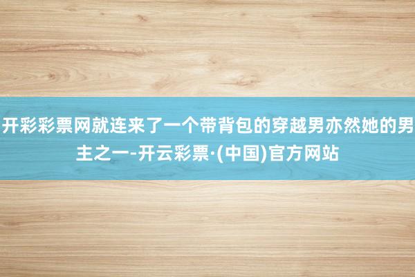 开彩彩票网就连来了一个带背包的穿越男亦然她的男主之一-开云彩票·(中国)官方网站