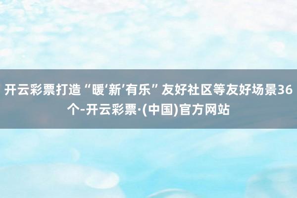 开云彩票打造“暖‘新’有乐”友好社区等友好场景36个-开云彩票·(中国)官方网站