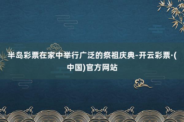 半岛彩票在家中举行广泛的祭祖庆典-开云彩票·(中国)官方网站