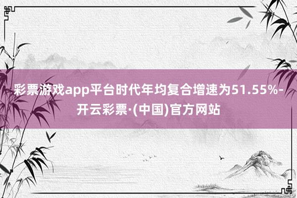 彩票游戏app平台时代年均复合增速为51.55%-开云彩票·(中国)官方网站