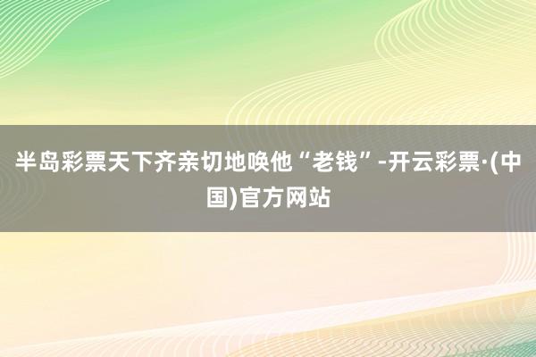 半岛彩票天下齐亲切地唤他“老钱”-开云彩票·(中国)官方网站