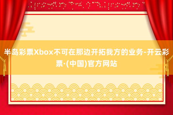 半岛彩票Xbox不可在那边开拓我方的业务-开云彩票·(中国)官方网站