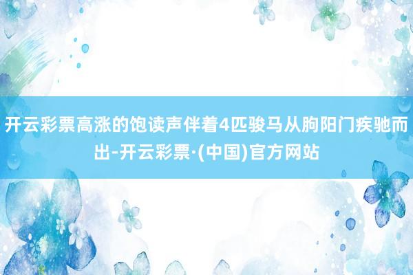 开云彩票高涨的饱读声伴着4匹骏马从朐阳门疾驰而出-开云彩票·(中国)官方网站