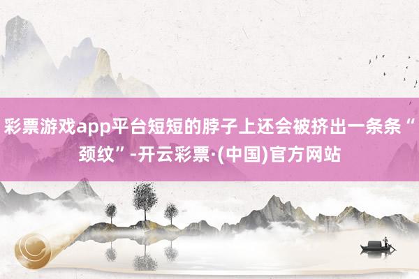 彩票游戏app平台短短的脖子上还会被挤出一条条“颈纹”-开云彩票·(中国)官方网站