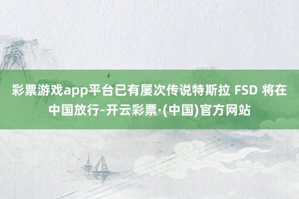 彩票游戏app平台已有屡次传说特斯拉 FSD 将在中国放行-开云彩票·(中国)官方网站