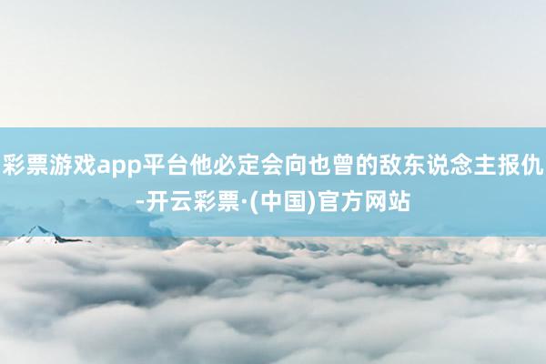 彩票游戏app平台他必定会向也曾的敌东说念主报仇-开云彩票·(中国)官方网站