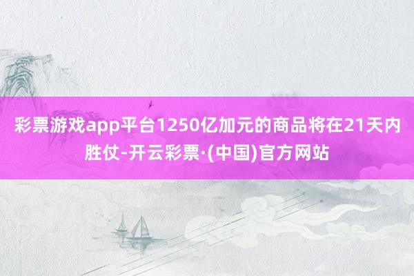 彩票游戏app平台1250亿加元的商品将在21天内胜仗-开云彩票·(中国)官方网站