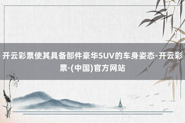 开云彩票使其具备部件豪华SUV的车身姿态-开云彩票·(中国)官方网站