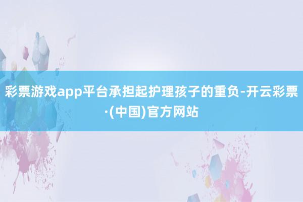 彩票游戏app平台承担起护理孩子的重负-开云彩票·(中国)官方网站