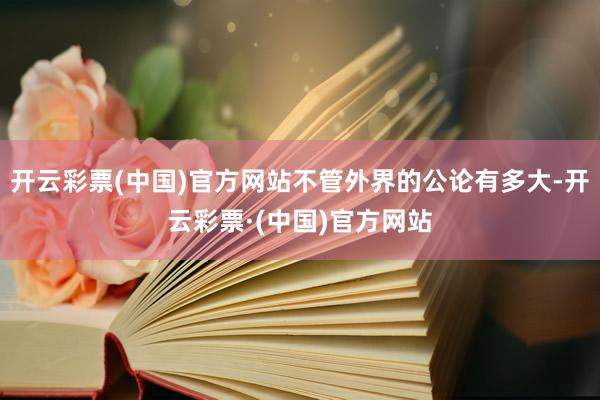 开云彩票(中国)官方网站不管外界的公论有多大-开云彩票·(中国)官方网站