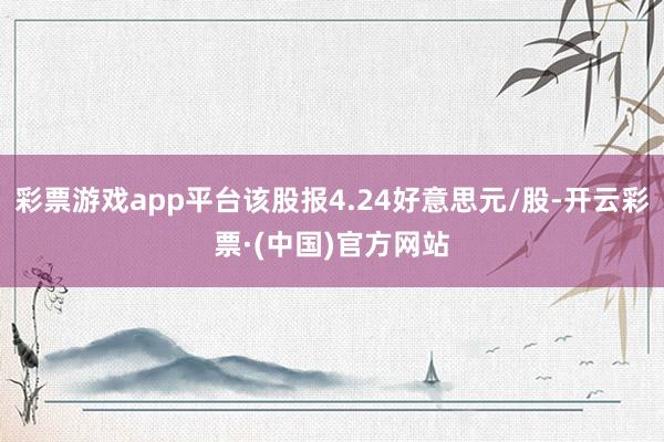 彩票游戏app平台该股报4.24好意思元/股-开云彩票·(中国)官方网站