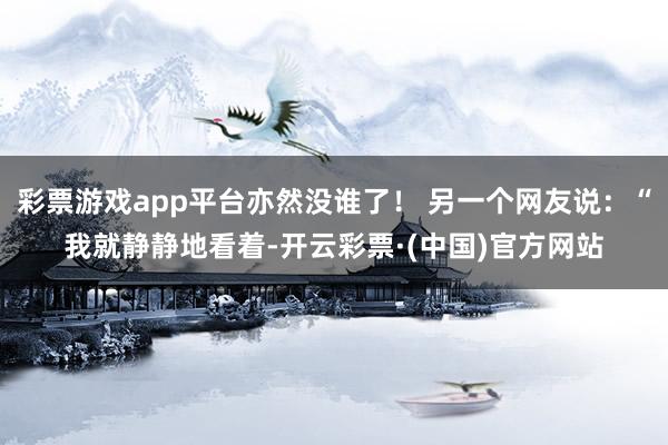 彩票游戏app平台亦然没谁了！ 另一个网友说：“我就静静地看着-开云彩票·(中国)官方网站