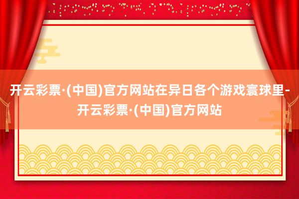 开云彩票·(中国)官方网站在异日各个游戏寰球里-开云彩票·(中国)官方网站