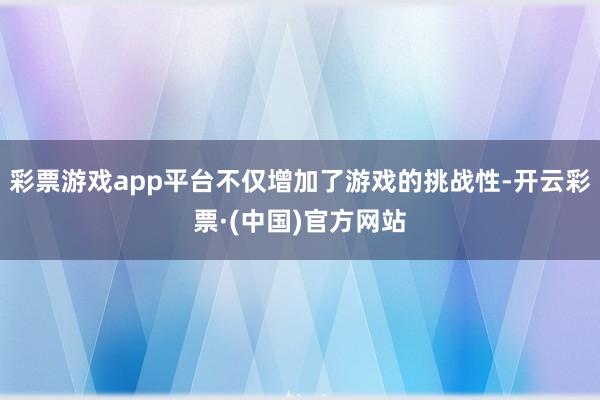 彩票游戏app平台不仅增加了游戏的挑战性-开云彩票·(中国)官方网站