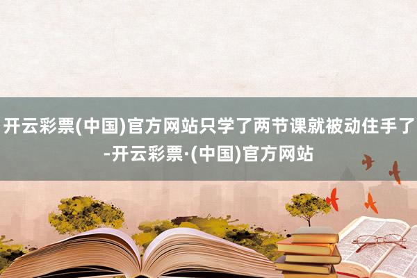 开云彩票(中国)官方网站只学了两节课就被动住手了-开云彩票·(中国)官方网站