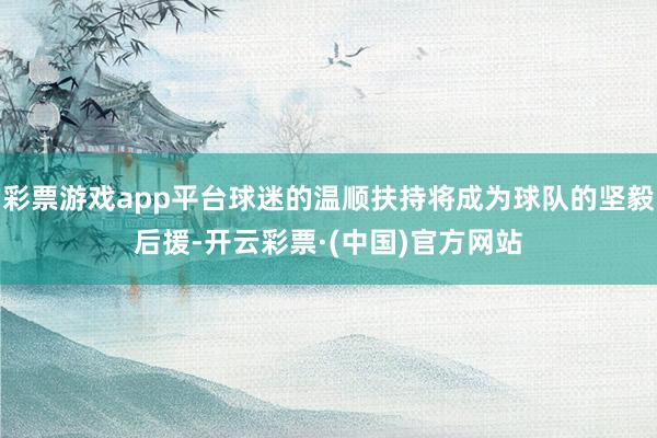 彩票游戏app平台球迷的温顺扶持将成为球队的坚毅后援-开云彩票·(中国)官方网站