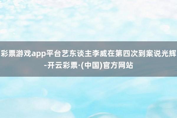 彩票游戏app平台艺东谈主李威在第四次到案说光辉-开云彩票·(中国)官方网站