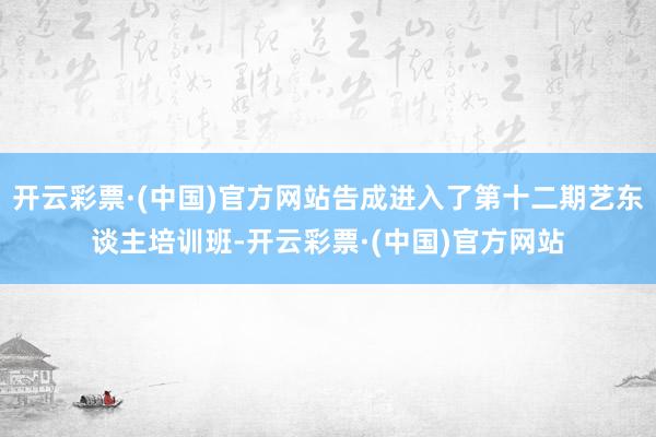 开云彩票·(中国)官方网站告成进入了第十二期艺东谈主培训班-开云彩票·(中国)官方网站