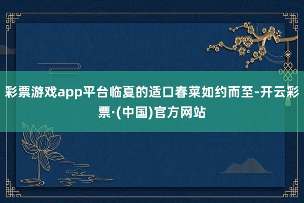 彩票游戏app平台临夏的适口春菜如约而至-开云彩票·(中国)官方网站