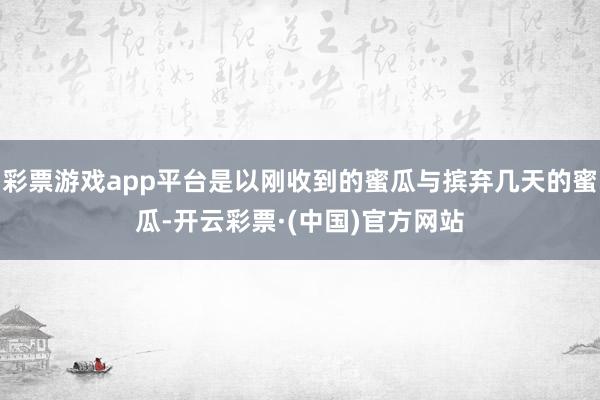 彩票游戏app平台是以刚收到的蜜瓜与摈弃几天的蜜瓜-开云彩票·(中国)官方网站