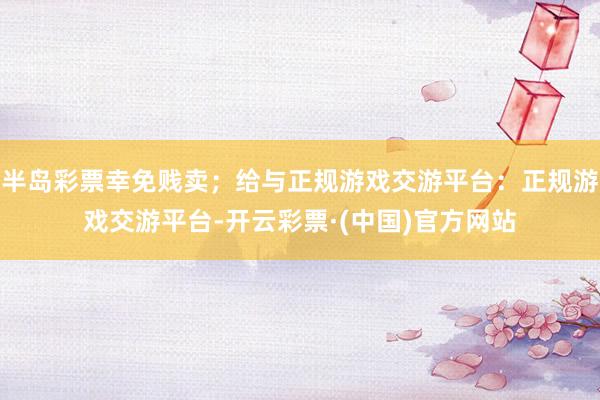 半岛彩票幸免贱卖；给与正规游戏交游平台：正规游戏交游平台-开云彩票·(中国)官方网站