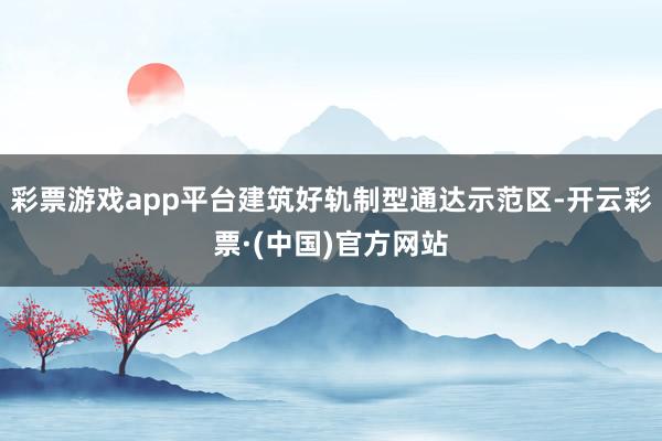 彩票游戏app平台建筑好轨制型通达示范区-开云彩票·(中国)官方网站