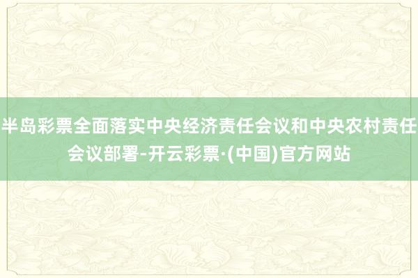 半岛彩票全面落实中央经济责任会议和中央农村责任会议部署-开云彩票·(中国)官方网站