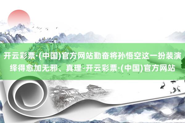 开云彩票·(中国)官方网站勤奋将孙悟空这一扮装演绎得愈加无邪、真理-开云彩票·(中国)官方网站