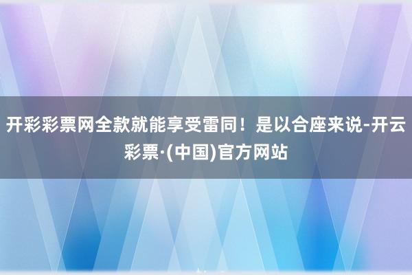 开彩彩票网全款就能享受雷同！是以合座来说-开云彩票·(中国)官方网站