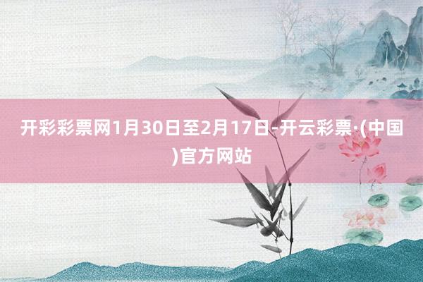 开彩彩票网1月30日至2月17日-开云彩票·(中国)官方网站