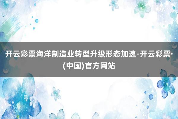 开云彩票海洋制造业转型升级形态加速-开云彩票·(中国)官方网站