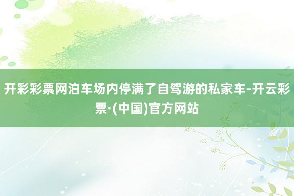 开彩彩票网泊车场内停满了自驾游的私家车-开云彩票·(中国)官方网站