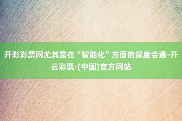 开彩彩票网尤其是在“智能化”方面的深度会通-开云彩票·(中国)官方网站